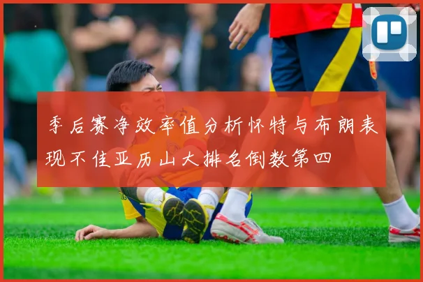 季后赛净效率值分析怀特与布朗表现不佳亚历山大排名倒数第四