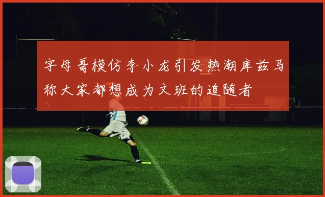 字母哥模仿李小龙引发热潮库兹马称大家都想成为文班的追随者