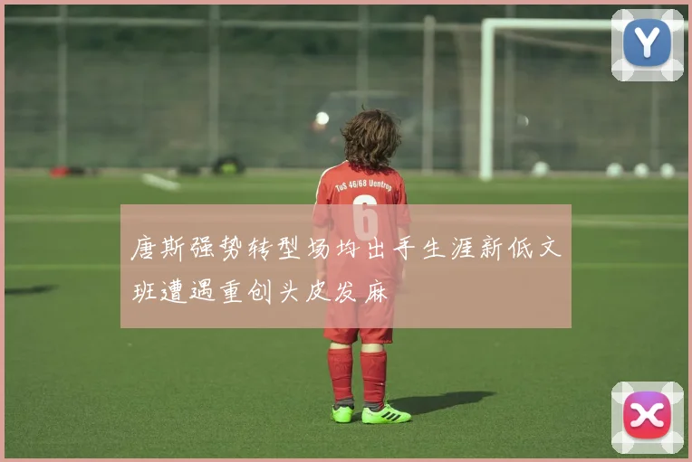 唐斯强势转型场均出手生涯新低文班遭遇重创头皮发麻
