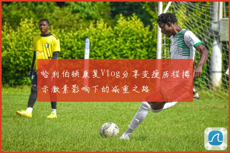 哈利伯顿康复Vlog分享变瘦历程揭示激素影响下的减重之路