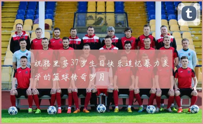 祝格里芬37岁生日快乐追忆暴力美学的篮球传奇岁月