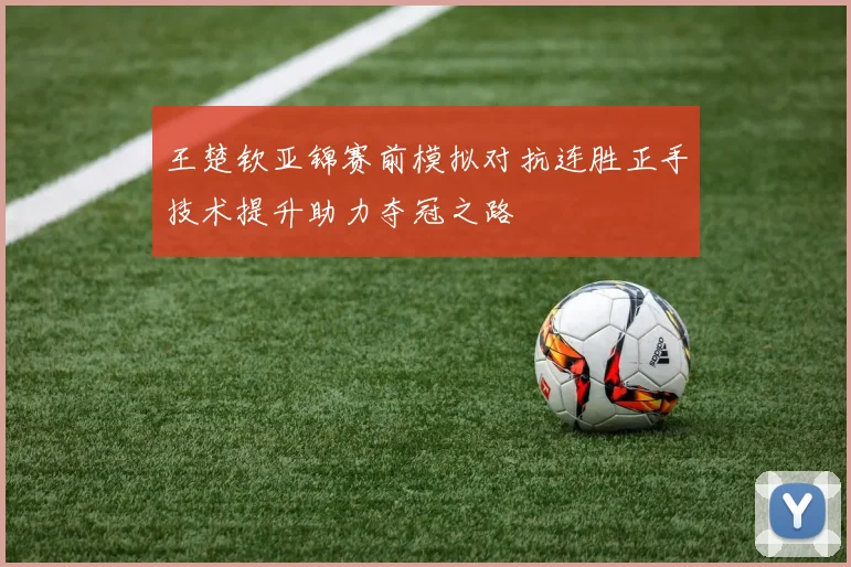 王楚钦亚锦赛前模拟对抗连胜正手技术提升助力夺冠之路