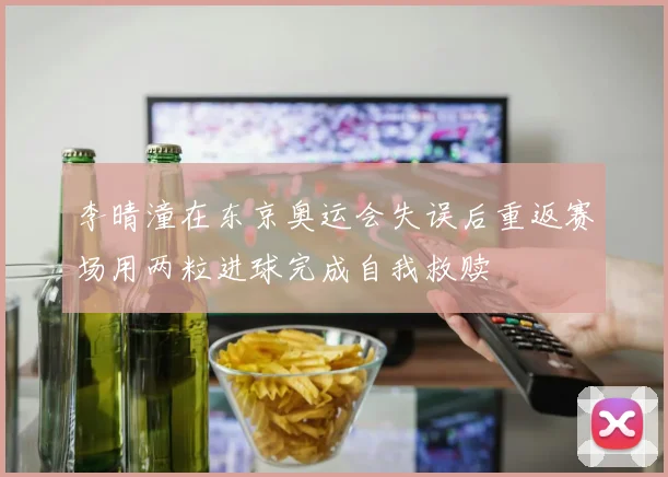 李晴潼在东京奥运会失误后重返赛场用两粒进球完成自我救赎