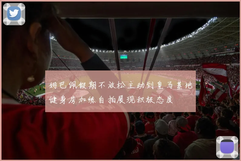 姆巴佩假期不放松主动到皇马基地健身房加练自拍展现积极态度