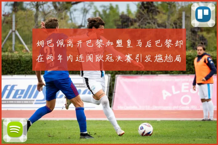 姆巴佩离开巴黎加盟皇马后巴黎却在两年内连闯欧冠决赛引发尴尬局面