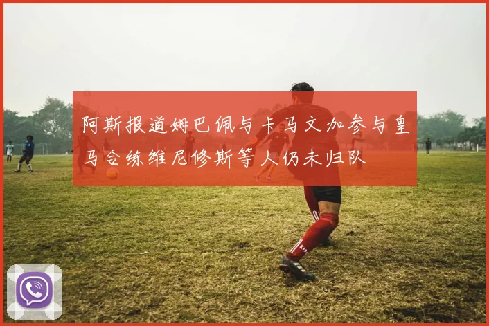 阿斯报道姆巴佩与卡马文加参与皇马合练维尼修斯等人仍未归队