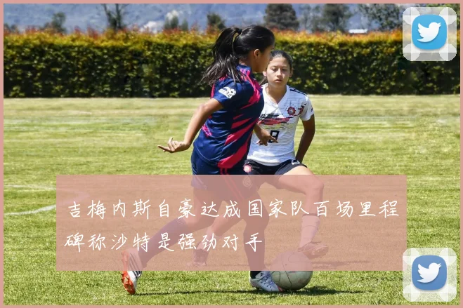吉梅内斯自豪达成国家队百场里程碑称沙特是强劲对手
