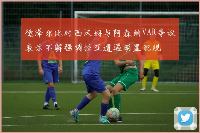 德泽尔比对西汉姆与阿森纳VAR争议表示不解强调拉亚遭遇明显犯规