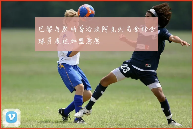 巴黎与摩纳哥洽谈阿克利乌舍转会球员表达加盟意愿
