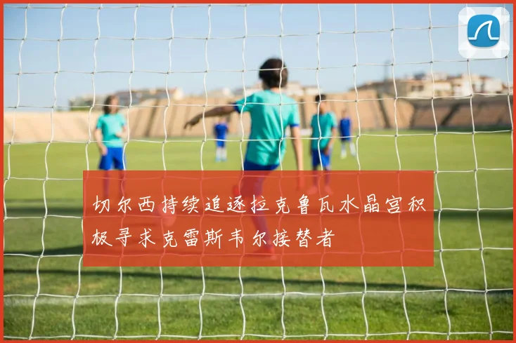 切尔西持续追逐拉克鲁瓦水晶宫积极寻求克雷斯韦尔接替者