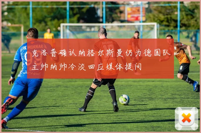 克洛普确认纳格尔斯曼仍为德国队主帅纳帅冷淡回应媒体提问