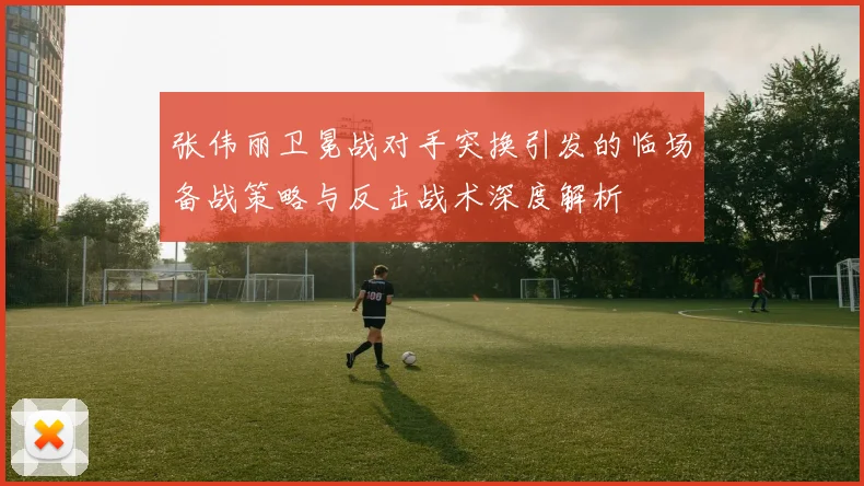 张伟丽卫冕战对手突换引发的临场备战策略与反击战术深度解析