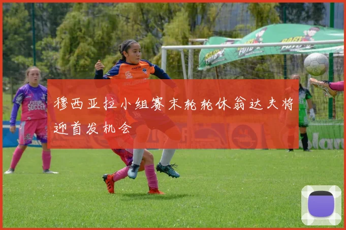 穆西亚拉小组赛末轮轮休翁达夫将迎首发机会