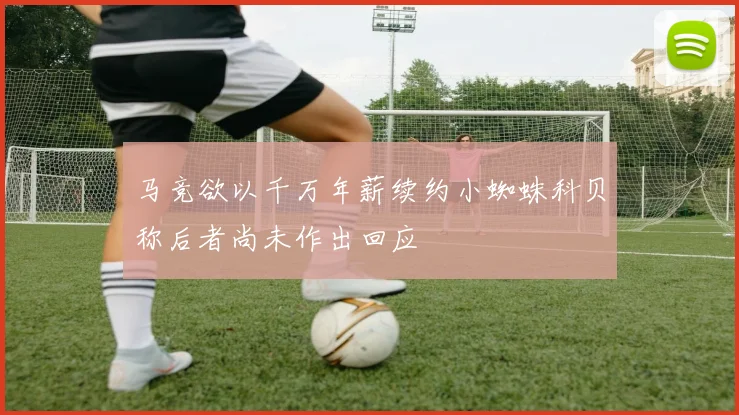 马竞欲以千万年薪续约小蜘蛛科贝称后者尚未作出回应