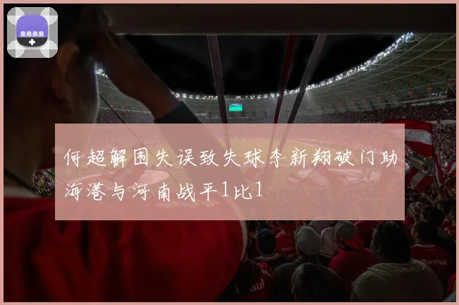 何超解围失误致失球李新翔破门助海港与河南战平1比1