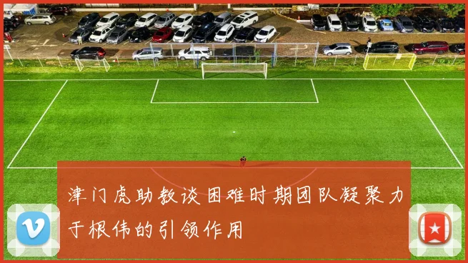 津门虎助教谈困难时期团队凝聚力于根伟的引领作用