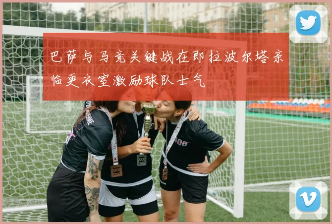 巴萨与马竞关键战在即拉波尔塔亲临更衣室激励球队士气