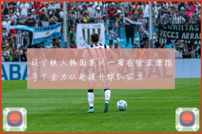 辽宁铁人韩国集训一周在徐正源指导下全力以赴提升球队实力