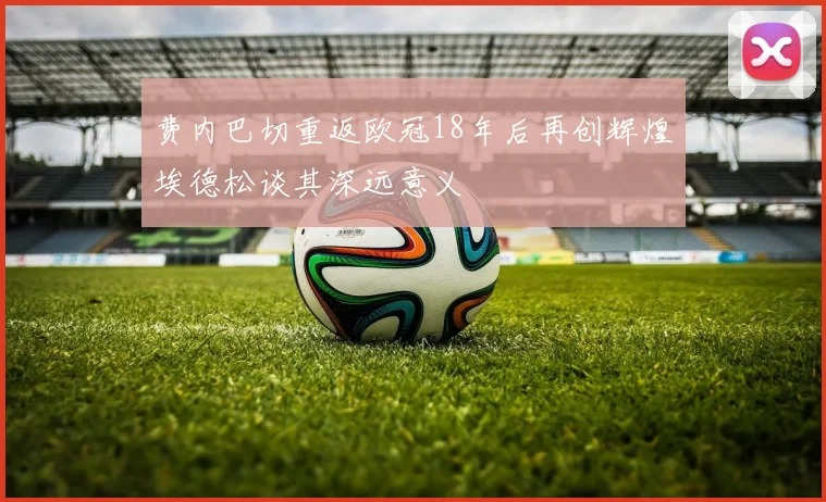 费内巴切重返欧冠18年后再创辉煌埃德松谈其深远意义