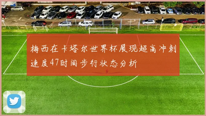 梅西在卡塔尔世界杯展现超高冲刺速度47时间步行状态分析