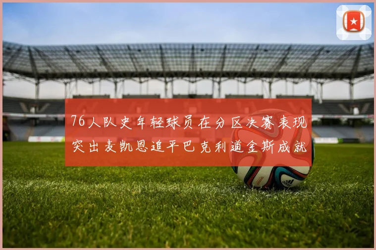 76人队史年轻球员在分区决赛表现突出麦凯恩追平巴克利道金斯成就
