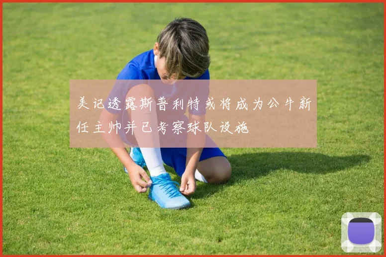 美记透露斯普利特或将成为公牛新任主帅并已考察球队设施