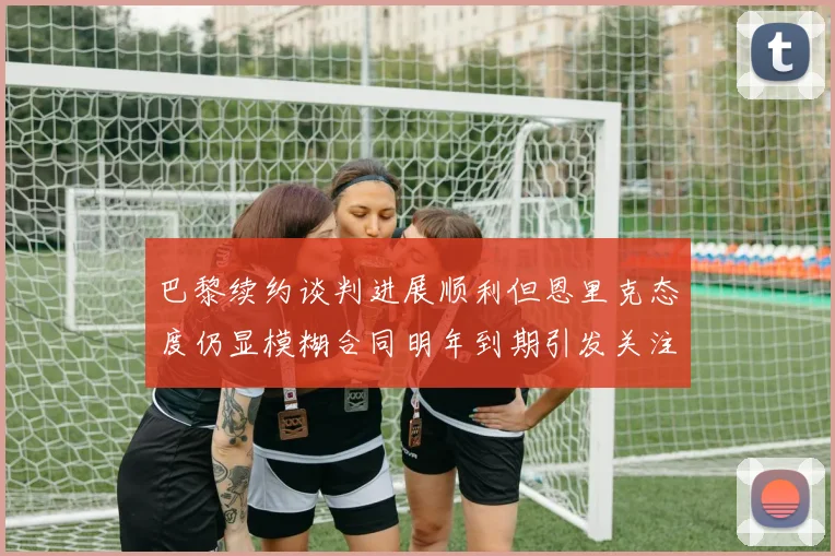 巴黎续约谈判进展顺利但恩里克态度仍显模糊合同明年到期引发关注