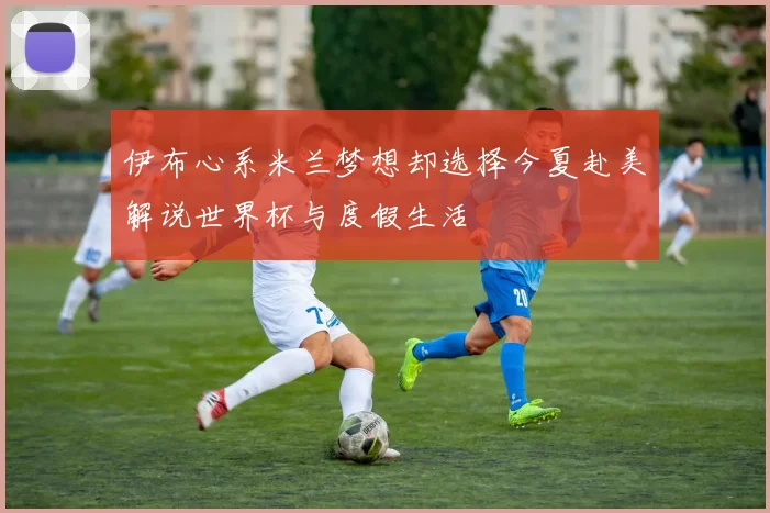 伊布心系米兰梦想却选择今夏赴美解说世界杯与度假生活