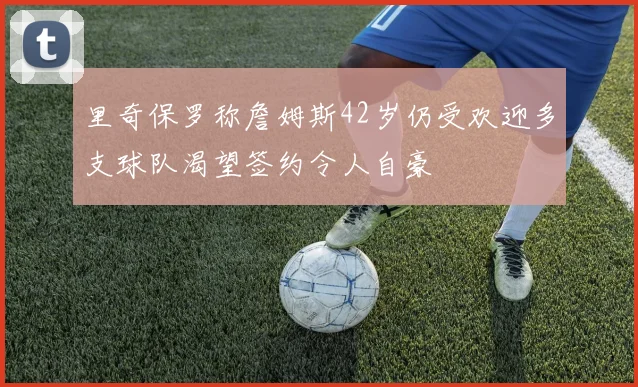 里奇保罗称詹姆斯42岁仍受欢迎多支球队渴望签约令人自豪