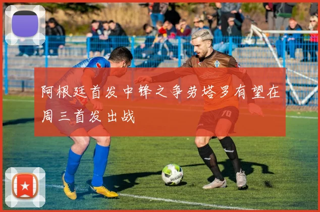 阿根廷首发中锋之争劳塔罗有望在周三首发出战