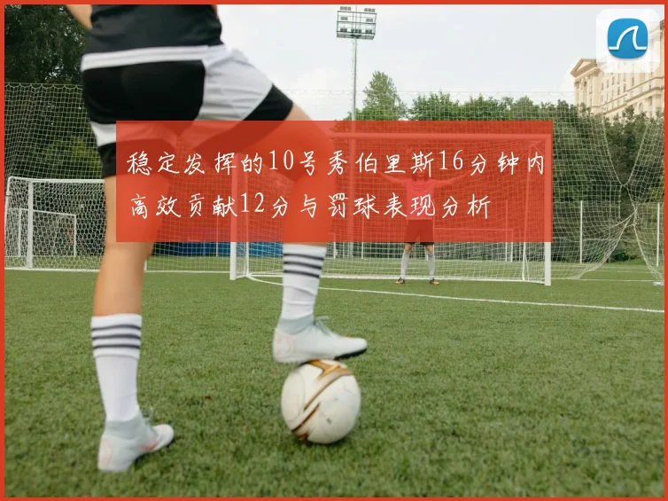 稳定发挥的10号秀伯里斯16分钟内高效贡献12分与罚球表现分析