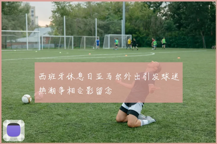 西班牙休息日亚马尔外出引发球迷热潮争相合影留念