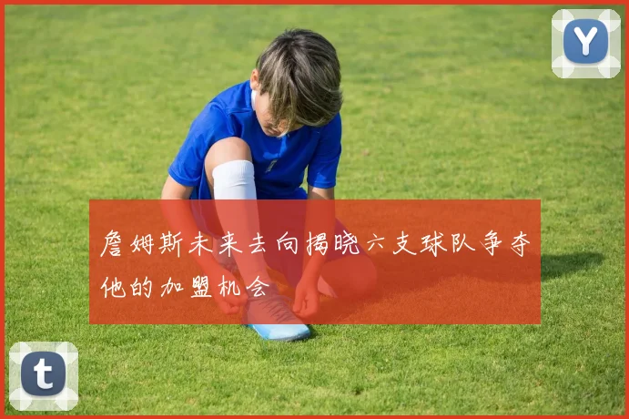 詹姆斯未来去向揭晓六支球队争夺他的加盟机会